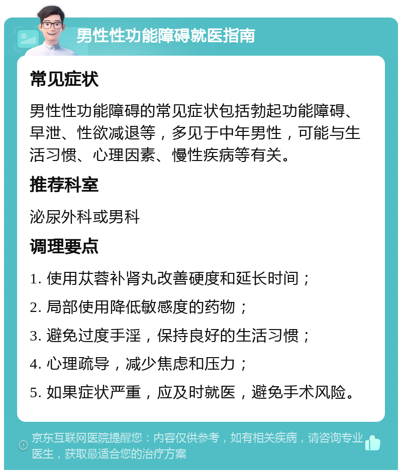 男性性功能障碍就医指南 常见症状 男性性功能障碍的常见症状包括勃起功能障碍、早泄、性欲减退等，多见于中年男性，可能与生活习惯、心理因素、慢性疾病等有关。 推荐科室 泌尿外科或男科 调理要点 1. 使用苁蓉补肾丸改善硬度和延长时间； 2. 局部使用降低敏感度的药物； 3. 避免过度手淫，保持良好的生活习惯； 4. 心理疏导，减少焦虑和压力； 5. 如果症状严重，应及时就医，避免手术风险。