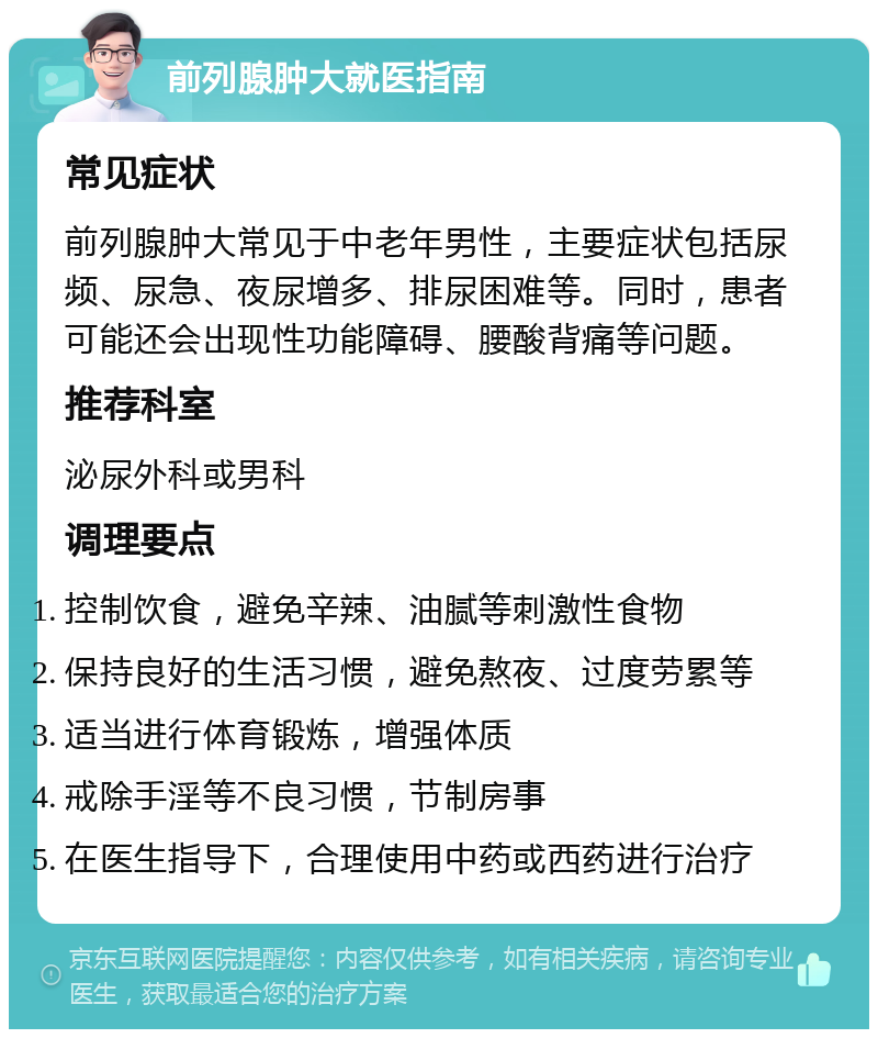 前列腺肿大就医指南 常见症状 前列腺肿大常见于中老年男性，主要症状包括尿频、尿急、夜尿增多、排尿困难等。同时，患者可能还会出现性功能障碍、腰酸背痛等问题。 推荐科室 泌尿外科或男科 调理要点 控制饮食，避免辛辣、油腻等刺激性食物 保持良好的生活习惯，避免熬夜、过度劳累等 适当进行体育锻炼，增强体质 戒除手淫等不良习惯，节制房事 在医生指导下，合理使用中药或西药进行治疗