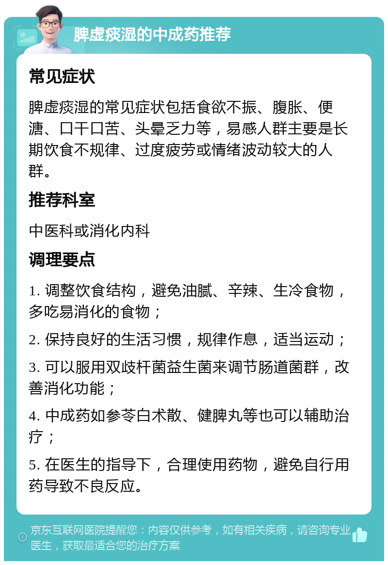 脾虚痰湿的中成药推荐 常见症状 脾虚痰湿的常见症状包括食欲不振、腹胀、便溏、口干口苦、头晕乏力等，易感人群主要是长期饮食不规律、过度疲劳或情绪波动较大的人群。 推荐科室 中医科或消化内科 调理要点 1. 调整饮食结构，避免油腻、辛辣、生冷食物，多吃易消化的食物； 2. 保持良好的生活习惯，规律作息，适当运动； 3. 可以服用双歧杆菌益生菌来调节肠道菌群，改善消化功能； 4. 中成药如参苓白术散、健脾丸等也可以辅助治疗； 5. 在医生的指导下，合理使用药物，避免自行用药导致不良反应。