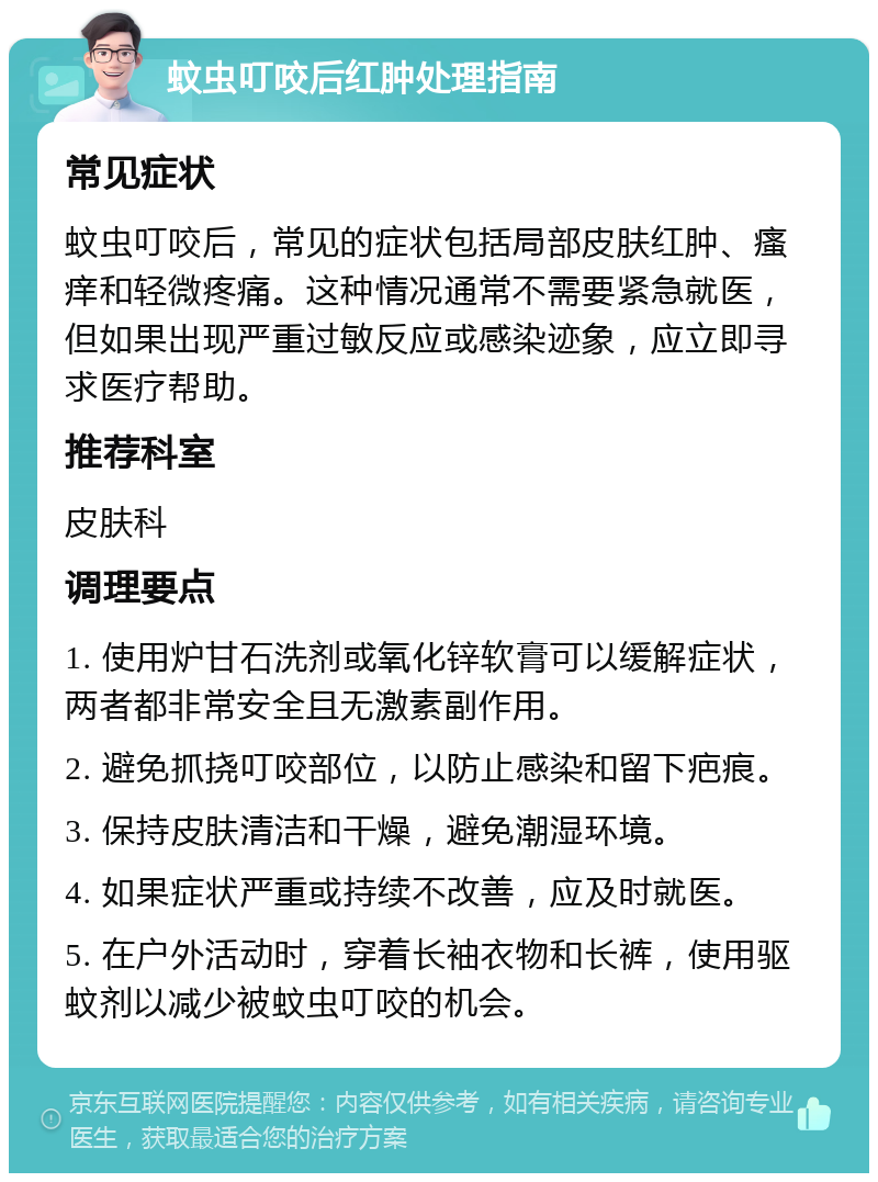 蚊虫叮咬后红肿处理指南 常见症状 蚊虫叮咬后，常见的症状包括局部皮肤红肿、瘙痒和轻微疼痛。这种情况通常不需要紧急就医，但如果出现严重过敏反应或感染迹象，应立即寻求医疗帮助。 推荐科室 皮肤科 调理要点 1. 使用炉甘石洗剂或氧化锌软膏可以缓解症状，两者都非常安全且无激素副作用。 2. 避免抓挠叮咬部位，以防止感染和留下疤痕。 3. 保持皮肤清洁和干燥，避免潮湿环境。 4. 如果症状严重或持续不改善，应及时就医。 5. 在户外活动时，穿着长袖衣物和长裤，使用驱蚊剂以减少被蚊虫叮咬的机会。