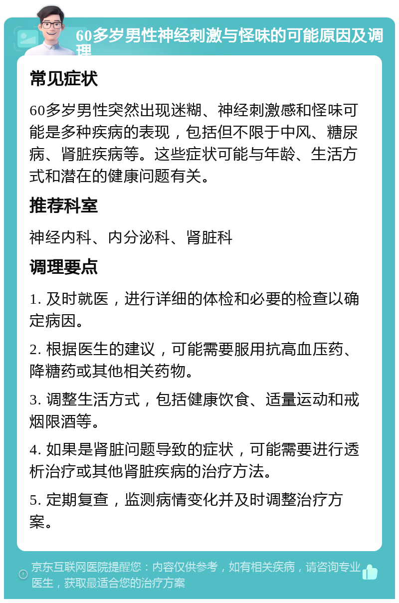 60多岁男性神经刺激与怪味的可能原因及调理 常见症状 60多岁男性突然出现迷糊、神经刺激感和怪味可能是多种疾病的表现，包括但不限于中风、糖尿病、肾脏疾病等。这些症状可能与年龄、生活方式和潜在的健康问题有关。 推荐科室 神经内科、内分泌科、肾脏科 调理要点 1. 及时就医，进行详细的体检和必要的检查以确定病因。 2. 根据医生的建议，可能需要服用抗高血压药、降糖药或其他相关药物。 3. 调整生活方式，包括健康饮食、适量运动和戒烟限酒等。 4. 如果是肾脏问题导致的症状，可能需要进行透析治疗或其他肾脏疾病的治疗方法。 5. 定期复查，监测病情变化并及时调整治疗方案。