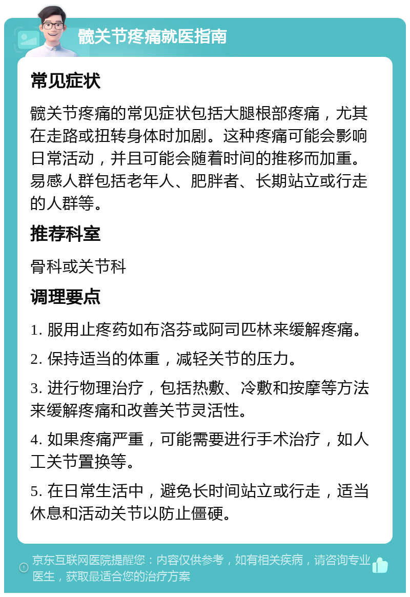 髋关节疼痛就医指南 常见症状 髋关节疼痛的常见症状包括大腿根部疼痛，尤其在走路或扭转身体时加剧。这种疼痛可能会影响日常活动，并且可能会随着时间的推移而加重。易感人群包括老年人、肥胖者、长期站立或行走的人群等。 推荐科室 骨科或关节科 调理要点 1. 服用止疼药如布洛芬或阿司匹林来缓解疼痛。 2. 保持适当的体重，减轻关节的压力。 3. 进行物理治疗，包括热敷、冷敷和按摩等方法来缓解疼痛和改善关节灵活性。 4. 如果疼痛严重，可能需要进行手术治疗，如人工关节置换等。 5. 在日常生活中，避免长时间站立或行走，适当休息和活动关节以防止僵硬。