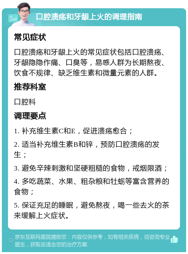 口腔溃疡和牙龈上火的调理指南 常见症状 口腔溃疡和牙龈上火的常见症状包括口腔溃疡、牙龈隐隐作痛、口臭等，易感人群为长期熬夜、饮食不规律、缺乏维生素和微量元素的人群。 推荐科室 口腔科 调理要点 1. 补充维生素C和E，促进溃疡愈合； 2. 适当补充维生素B和锌，预防口腔溃疡的发生； 3. 避免辛辣刺激和坚硬粗糙的食物，戒烟限酒； 4. 多吃蔬菜、水果、粗杂粮和牡蛎等富含营养的食物； 5. 保证充足的睡眠，避免熬夜，喝一些去火的茶来缓解上火症状。