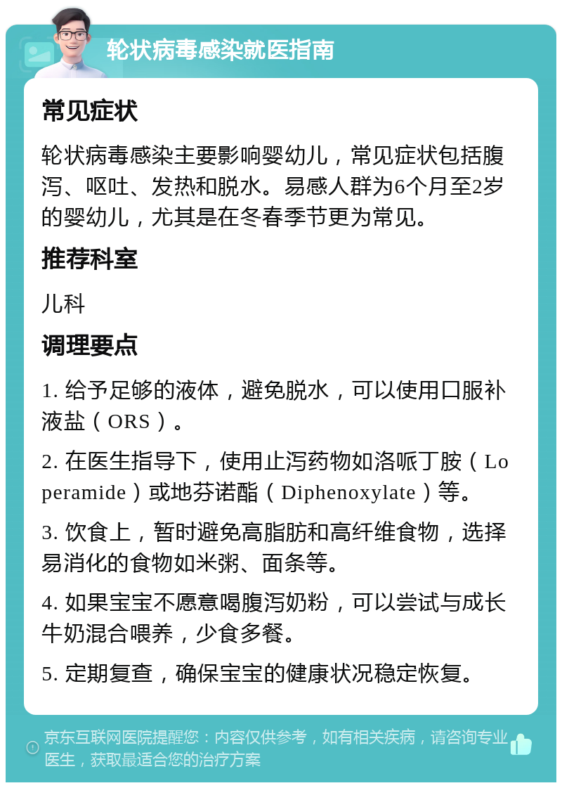 轮状病毒感染就医指南 常见症状 轮状病毒感染主要影响婴幼儿，常见症状包括腹泻、呕吐、发热和脱水。易感人群为6个月至2岁的婴幼儿，尤其是在冬春季节更为常见。 推荐科室 儿科 调理要点 1. 给予足够的液体，避免脱水，可以使用口服补液盐（ORS）。 2. 在医生指导下，使用止泻药物如洛哌丁胺（Loperamide）或地芬诺酯（Diphenoxylate）等。 3. 饮食上，暂时避免高脂肪和高纤维食物，选择易消化的食物如米粥、面条等。 4. 如果宝宝不愿意喝腹泻奶粉，可以尝试与成长牛奶混合喂养，少食多餐。 5. 定期复查，确保宝宝的健康状况稳定恢复。