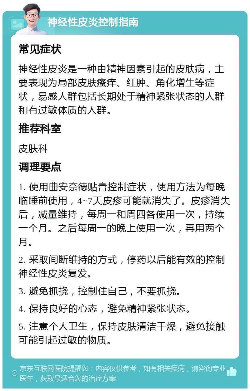 神经性皮炎控制指南 常见症状 神经性皮炎是一种由精神因素引起的皮肤病，主要表现为局部皮肤瘙痒、红肿、角化增生等症状，易感人群包括长期处于精神紧张状态的人群和有过敏体质的人群。 推荐科室 皮肤科 调理要点 1. 使用曲安奈德贴膏控制症状，使用方法为每晚临睡前使用，4~7天皮疹可能就消失了。皮疹消失后，减量维持，每周一和周四各使用一次，持续一个月。之后每周一的晚上使用一次，再用两个月。 2. 采取间断维持的方式，停药以后能有效的控制神经性皮炎复发。 3. 避免抓挠，控制住自己，不要抓挠。 4. 保持良好的心态，避免精神紧张状态。 5. 注意个人卫生，保持皮肤清洁干燥，避免接触可能引起过敏的物质。