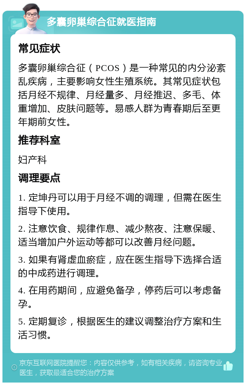 多囊卵巢综合征就医指南 常见症状 多囊卵巢综合征（PCOS）是一种常见的内分泌紊乱疾病，主要影响女性生殖系统。其常见症状包括月经不规律、月经量多、月经推迟、多毛、体重增加、皮肤问题等。易感人群为青春期后至更年期前女性。 推荐科室 妇产科 调理要点 1. 定坤丹可以用于月经不调的调理，但需在医生指导下使用。 2. 注意饮食、规律作息、减少熬夜、注意保暖、适当增加户外运动等都可以改善月经问题。 3. 如果有肾虚血瘀症，应在医生指导下选择合适的中成药进行调理。 4. 在用药期间，应避免备孕，停药后可以考虑备孕。 5. 定期复诊，根据医生的建议调整治疗方案和生活习惯。