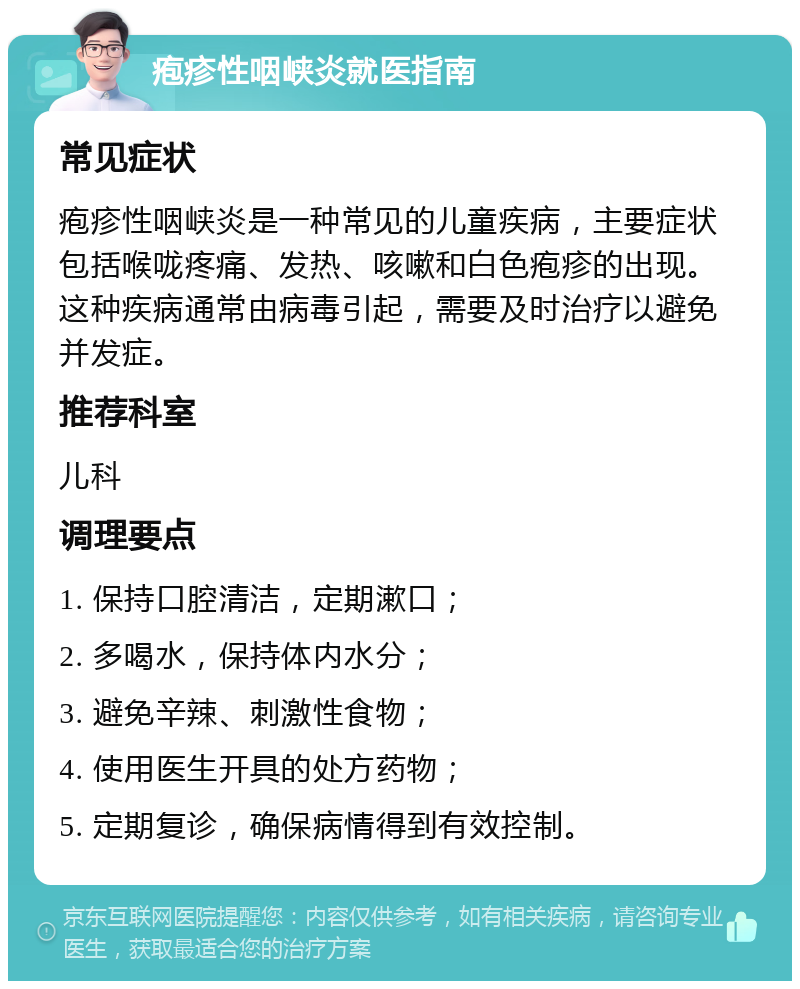 疱疹性咽峡炎就医指南 常见症状 疱疹性咽峡炎是一种常见的儿童疾病，主要症状包括喉咙疼痛、发热、咳嗽和白色疱疹的出现。这种疾病通常由病毒引起，需要及时治疗以避免并发症。 推荐科室 儿科 调理要点 1. 保持口腔清洁，定期漱口； 2. 多喝水，保持体内水分； 3. 避免辛辣、刺激性食物； 4. 使用医生开具的处方药物； 5. 定期复诊，确保病情得到有效控制。