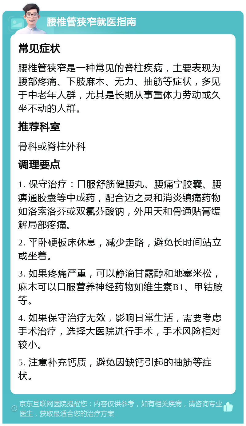 腰椎管狭窄就医指南 常见症状 腰椎管狭窄是一种常见的脊柱疾病，主要表现为腰部疼痛、下肢麻木、无力、抽筋等症状，多见于中老年人群，尤其是长期从事重体力劳动或久坐不动的人群。 推荐科室 骨科或脊柱外科 调理要点 1. 保守治疗：口服舒筋健腰丸、腰痛宁胶囊、腰痹通胶囊等中成药，配合迈之灵和消炎镇痛药物如洛索洛芬或双氯芬酸钠，外用天和骨通贴膏缓解局部疼痛。 2. 平卧硬板床休息，减少走路，避免长时间站立或坐着。 3. 如果疼痛严重，可以静滴甘露醇和地塞米松，麻木可以口服营养神经药物如维生素B1、甲钴胺等。 4. 如果保守治疗无效，影响日常生活，需要考虑手术治疗，选择大医院进行手术，手术风险相对较小。 5. 注意补充钙质，避免因缺钙引起的抽筋等症状。