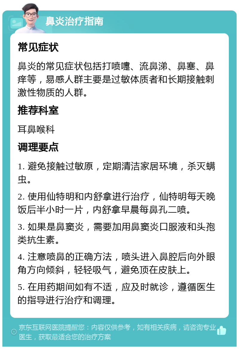 鼻炎治疗指南 常见症状 鼻炎的常见症状包括打喷嚏、流鼻涕、鼻塞、鼻痒等，易感人群主要是过敏体质者和长期接触刺激性物质的人群。 推荐科室 耳鼻喉科 调理要点 1. 避免接触过敏原，定期清洁家居环境，杀灭螨虫。 2. 使用仙特明和内舒拿进行治疗，仙特明每天晚饭后半小时一片，内舒拿早晨每鼻孔二喷。 3. 如果是鼻窦炎，需要加用鼻窦炎口服液和头孢类抗生素。 4. 注意喷鼻的正确方法，喷头进入鼻腔后向外眼角方向倾斜，轻轻吸气，避免顶在皮肤上。 5. 在用药期间如有不适，应及时就诊，遵循医生的指导进行治疗和调理。