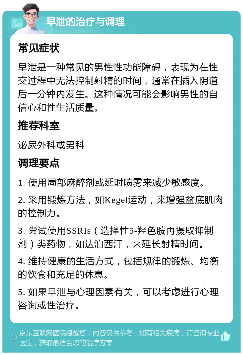 早泄的治疗与调理 常见症状 早泄是一种常见的男性性功能障碍，表现为在性交过程中无法控制射精的时间，通常在插入阴道后一分钟内发生。这种情况可能会影响男性的自信心和性生活质量。 推荐科室 泌尿外科或男科 调理要点 1. 使用局部麻醉剂或延时喷雾来减少敏感度。 2. 采用锻炼方法，如Kegel运动，来增强盆底肌肉的控制力。 3. 尝试使用SSRIs（选择性5-羟色胺再摄取抑制剂）类药物，如达泊西汀，来延长射精时间。 4. 维持健康的生活方式，包括规律的锻炼、均衡的饮食和充足的休息。 5. 如果早泄与心理因素有关，可以考虑进行心理咨询或性治疗。