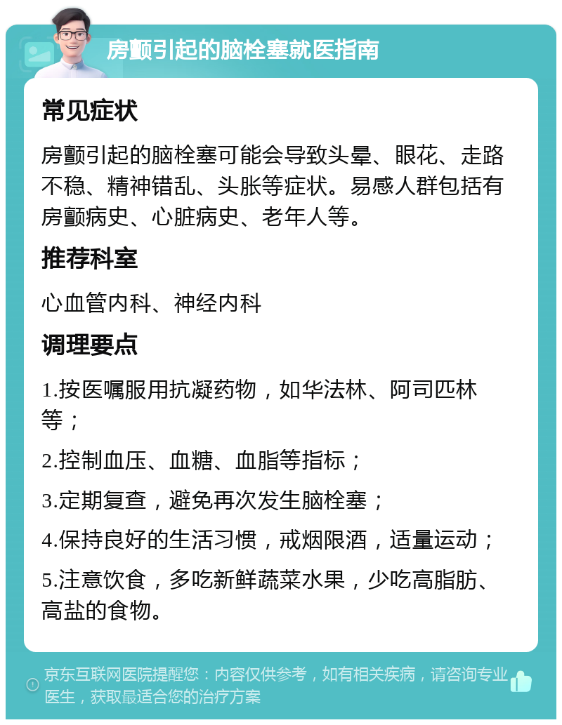 房颤引起的脑栓塞就医指南 常见症状 房颤引起的脑栓塞可能会导致头晕、眼花、走路不稳、精神错乱、头胀等症状。易感人群包括有房颤病史、心脏病史、老年人等。 推荐科室 心血管内科、神经内科 调理要点 1.按医嘱服用抗凝药物，如华法林、阿司匹林等； 2.控制血压、血糖、血脂等指标； 3.定期复查，避免再次发生脑栓塞； 4.保持良好的生活习惯，戒烟限酒，适量运动； 5.注意饮食，多吃新鲜蔬菜水果，少吃高脂肪、高盐的食物。