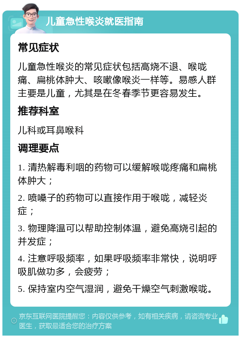 儿童急性喉炎就医指南 常见症状 儿童急性喉炎的常见症状包括高烧不退、喉咙痛、扁桃体肿大、咳嗽像喉炎一样等。易感人群主要是儿童，尤其是在冬春季节更容易发生。 推荐科室 儿科或耳鼻喉科 调理要点 1. 清热解毒利咽的药物可以缓解喉咙疼痛和扁桃体肿大； 2. 喷嗓子的药物可以直接作用于喉咙，减轻炎症； 3. 物理降温可以帮助控制体温，避免高烧引起的并发症； 4. 注意呼吸频率，如果呼吸频率非常快，说明呼吸肌做功多，会疲劳； 5. 保持室内空气湿润，避免干燥空气刺激喉咙。