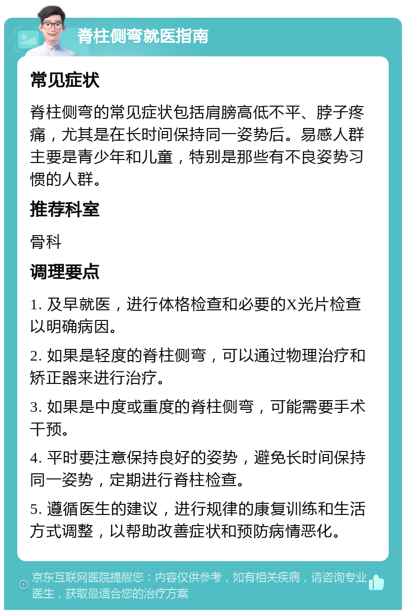 脊柱侧弯就医指南 常见症状 脊柱侧弯的常见症状包括肩膀高低不平、脖子疼痛，尤其是在长时间保持同一姿势后。易感人群主要是青少年和儿童，特别是那些有不良姿势习惯的人群。 推荐科室 骨科 调理要点 1. 及早就医，进行体格检查和必要的X光片检查以明确病因。 2. 如果是轻度的脊柱侧弯，可以通过物理治疗和矫正器来进行治疗。 3. 如果是中度或重度的脊柱侧弯，可能需要手术干预。 4. 平时要注意保持良好的姿势，避免长时间保持同一姿势，定期进行脊柱检查。 5. 遵循医生的建议，进行规律的康复训练和生活方式调整，以帮助改善症状和预防病情恶化。