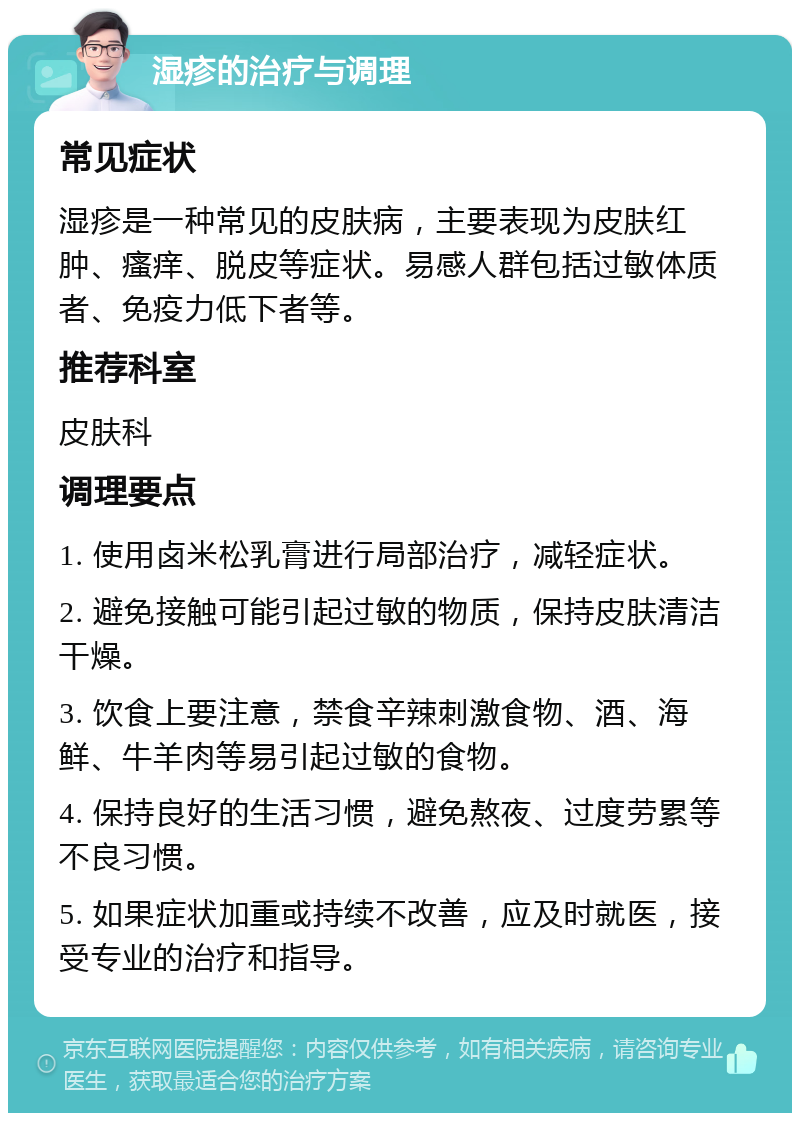 湿疹的治疗与调理 常见症状 湿疹是一种常见的皮肤病，主要表现为皮肤红肿、瘙痒、脱皮等症状。易感人群包括过敏体质者、免疫力低下者等。 推荐科室 皮肤科 调理要点 1. 使用卤米松乳膏进行局部治疗，减轻症状。 2. 避免接触可能引起过敏的物质，保持皮肤清洁干燥。 3. 饮食上要注意，禁食辛辣刺激食物、酒、海鲜、牛羊肉等易引起过敏的食物。 4. 保持良好的生活习惯，避免熬夜、过度劳累等不良习惯。 5. 如果症状加重或持续不改善，应及时就医，接受专业的治疗和指导。