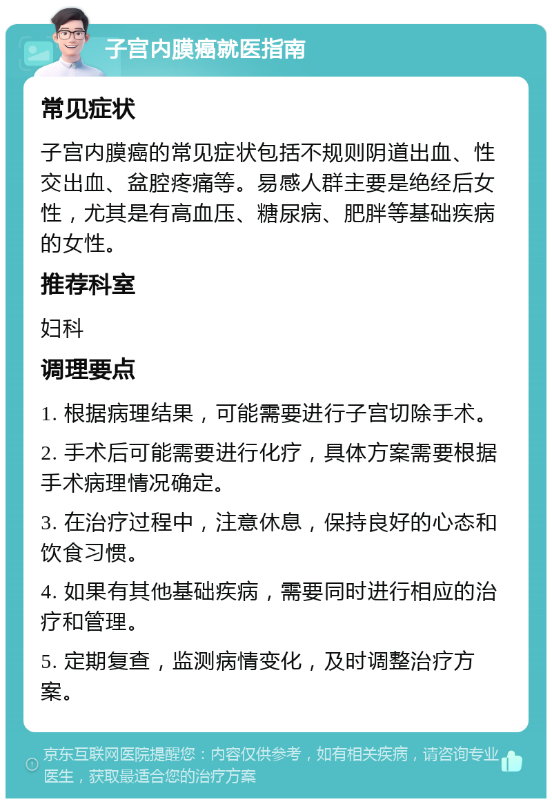 子宫内膜癌就医指南 常见症状 子宫内膜癌的常见症状包括不规则阴道出血、性交出血、盆腔疼痛等。易感人群主要是绝经后女性，尤其是有高血压、糖尿病、肥胖等基础疾病的女性。 推荐科室 妇科 调理要点 1. 根据病理结果，可能需要进行子宫切除手术。 2. 手术后可能需要进行化疗，具体方案需要根据手术病理情况确定。 3. 在治疗过程中，注意休息，保持良好的心态和饮食习惯。 4. 如果有其他基础疾病，需要同时进行相应的治疗和管理。 5. 定期复查，监测病情变化，及时调整治疗方案。