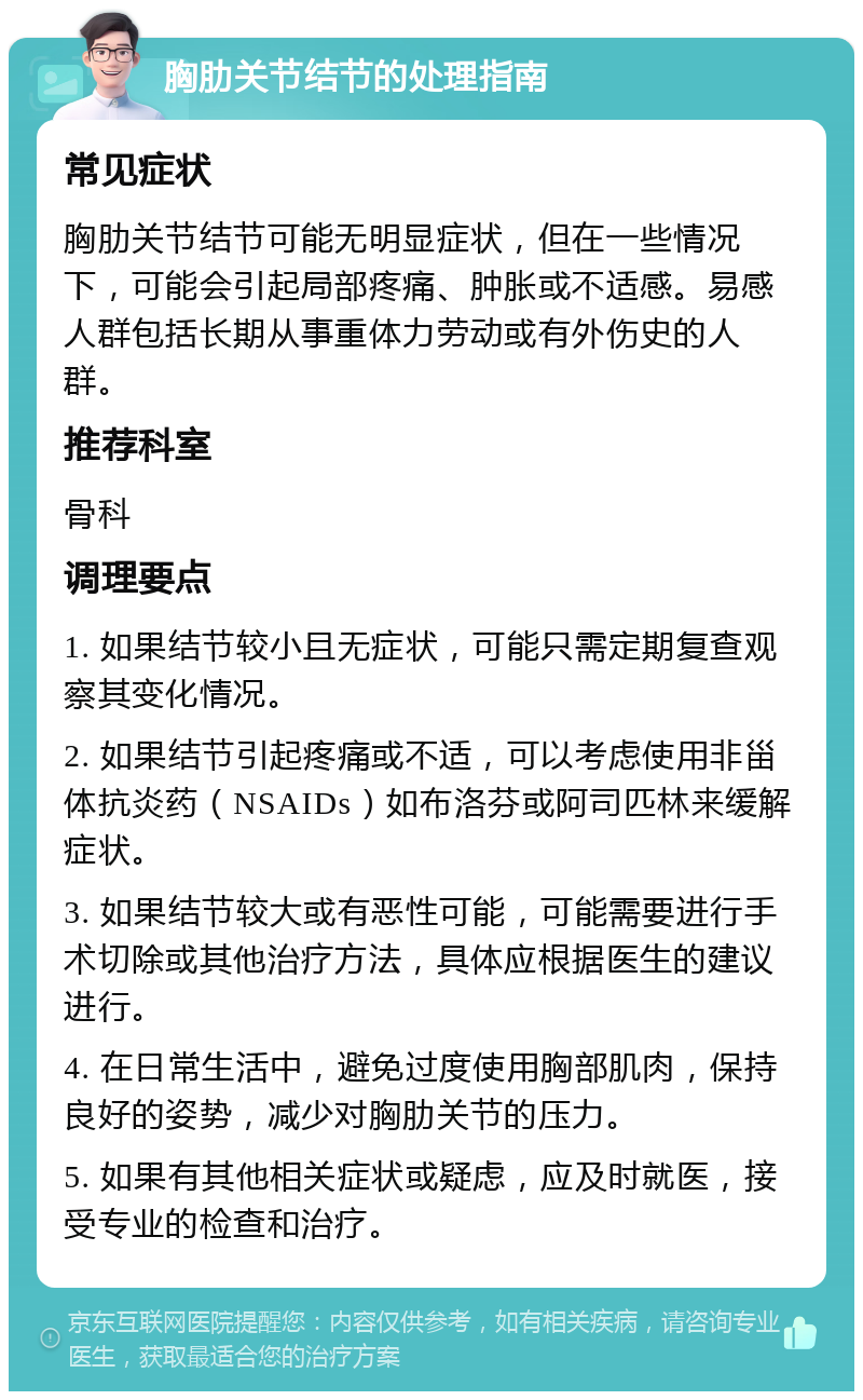 胸肋关节结节的处理指南 常见症状 胸肋关节结节可能无明显症状，但在一些情况下，可能会引起局部疼痛、肿胀或不适感。易感人群包括长期从事重体力劳动或有外伤史的人群。 推荐科室 骨科 调理要点 1. 如果结节较小且无症状，可能只需定期复查观察其变化情况。 2. 如果结节引起疼痛或不适，可以考虑使用非甾体抗炎药（NSAIDs）如布洛芬或阿司匹林来缓解症状。 3. 如果结节较大或有恶性可能，可能需要进行手术切除或其他治疗方法，具体应根据医生的建议进行。 4. 在日常生活中，避免过度使用胸部肌肉，保持良好的姿势，减少对胸肋关节的压力。 5. 如果有其他相关症状或疑虑，应及时就医，接受专业的检查和治疗。