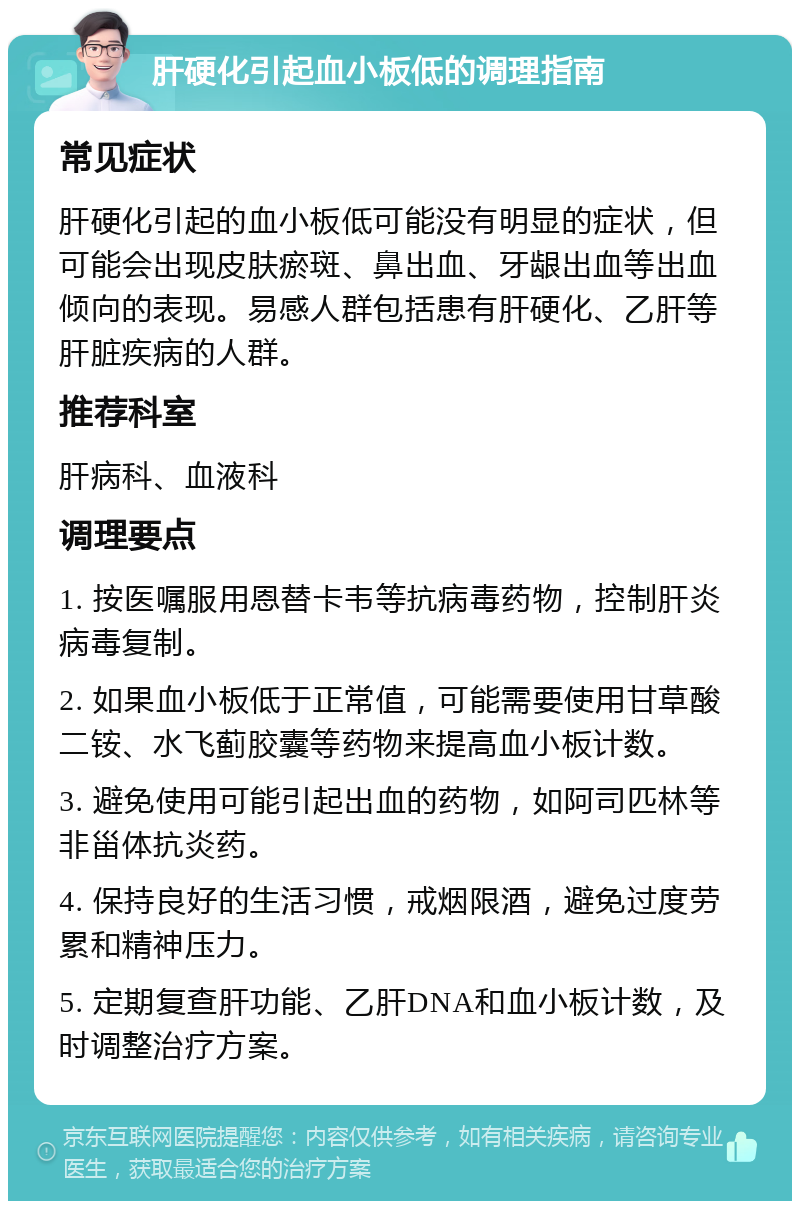 肝硬化引起血小板低的调理指南 常见症状 肝硬化引起的血小板低可能没有明显的症状，但可能会出现皮肤瘀斑、鼻出血、牙龈出血等出血倾向的表现。易感人群包括患有肝硬化、乙肝等肝脏疾病的人群。 推荐科室 肝病科、血液科 调理要点 1. 按医嘱服用恩替卡韦等抗病毒药物，控制肝炎病毒复制。 2. 如果血小板低于正常值，可能需要使用甘草酸二铵、水飞蓟胶囊等药物来提高血小板计数。 3. 避免使用可能引起出血的药物，如阿司匹林等非甾体抗炎药。 4. 保持良好的生活习惯，戒烟限酒，避免过度劳累和精神压力。 5. 定期复查肝功能、乙肝DNA和血小板计数，及时调整治疗方案。