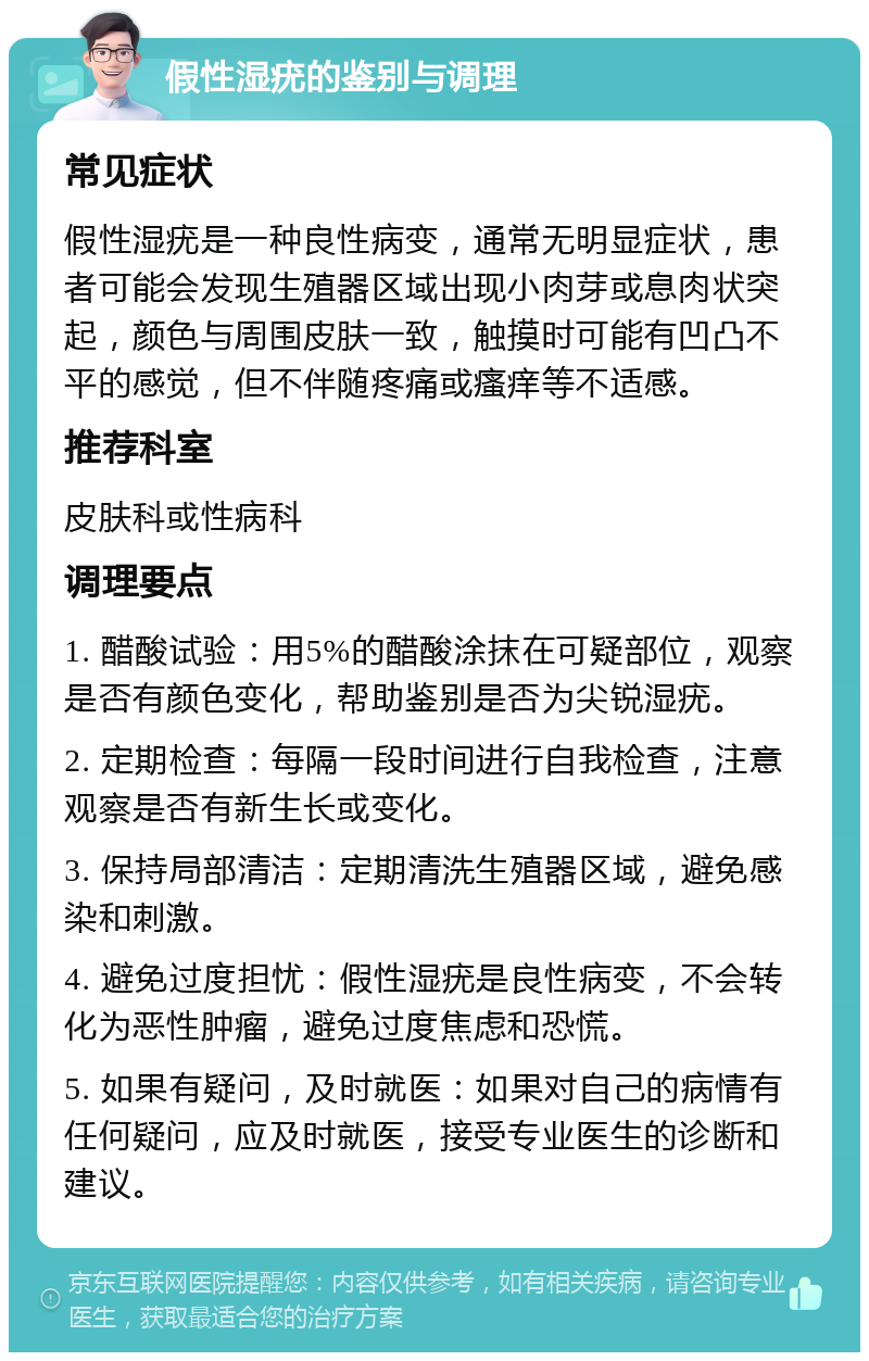 假性湿疣的鉴别与调理 常见症状 假性湿疣是一种良性病变，通常无明显症状，患者可能会发现生殖器区域出现小肉芽或息肉状突起，颜色与周围皮肤一致，触摸时可能有凹凸不平的感觉，但不伴随疼痛或瘙痒等不适感。 推荐科室 皮肤科或性病科 调理要点 1. 醋酸试验：用5%的醋酸涂抹在可疑部位，观察是否有颜色变化，帮助鉴别是否为尖锐湿疣。 2. 定期检查：每隔一段时间进行自我检查，注意观察是否有新生长或变化。 3. 保持局部清洁：定期清洗生殖器区域，避免感染和刺激。 4. 避免过度担忧：假性湿疣是良性病变，不会转化为恶性肿瘤，避免过度焦虑和恐慌。 5. 如果有疑问，及时就医：如果对自己的病情有任何疑问，应及时就医，接受专业医生的诊断和建议。