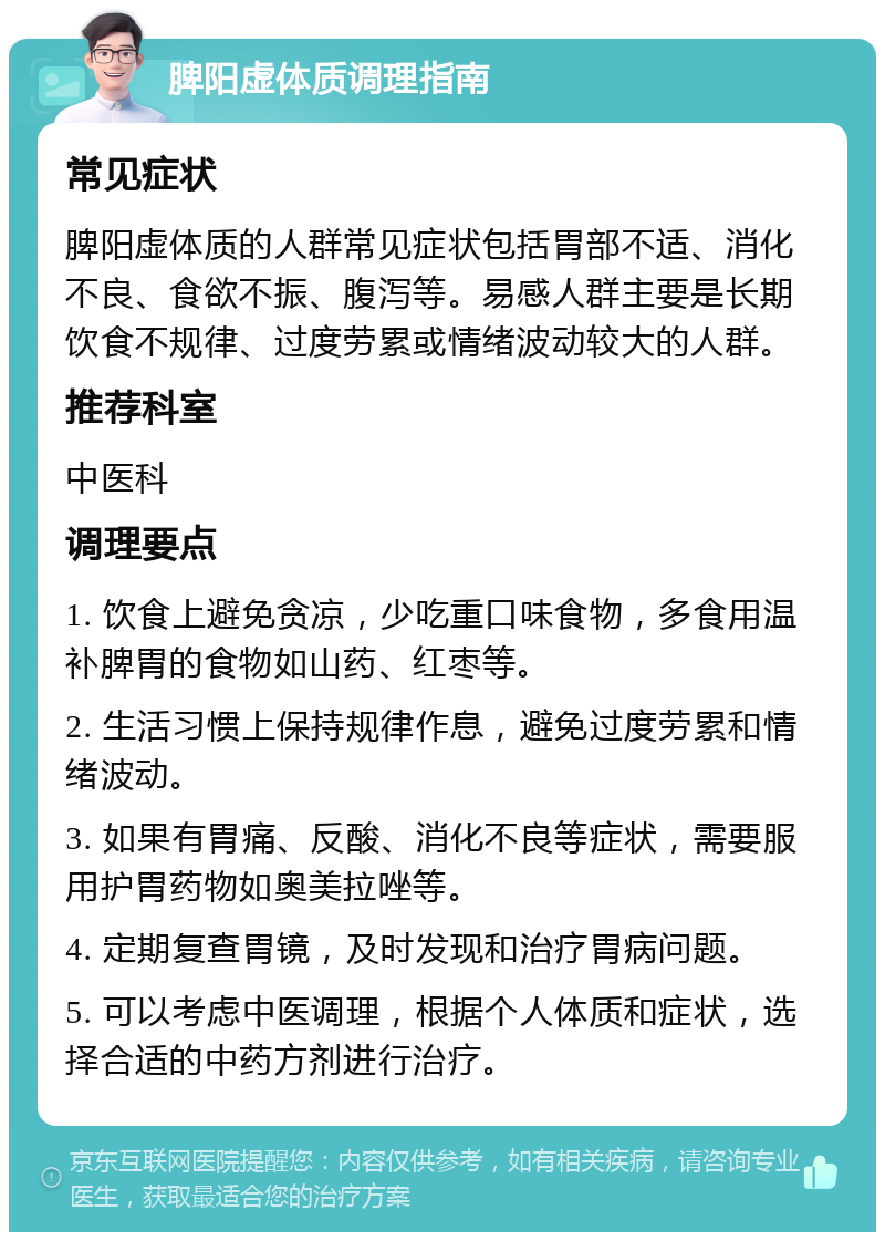 脾阳虚体质调理指南 常见症状 脾阳虚体质的人群常见症状包括胃部不适、消化不良、食欲不振、腹泻等。易感人群主要是长期饮食不规律、过度劳累或情绪波动较大的人群。 推荐科室 中医科 调理要点 1. 饮食上避免贪凉，少吃重口味食物，多食用温补脾胃的食物如山药、红枣等。 2. 生活习惯上保持规律作息，避免过度劳累和情绪波动。 3. 如果有胃痛、反酸、消化不良等症状，需要服用护胃药物如奥美拉唑等。 4. 定期复查胃镜，及时发现和治疗胃病问题。 5. 可以考虑中医调理，根据个人体质和症状，选择合适的中药方剂进行治疗。