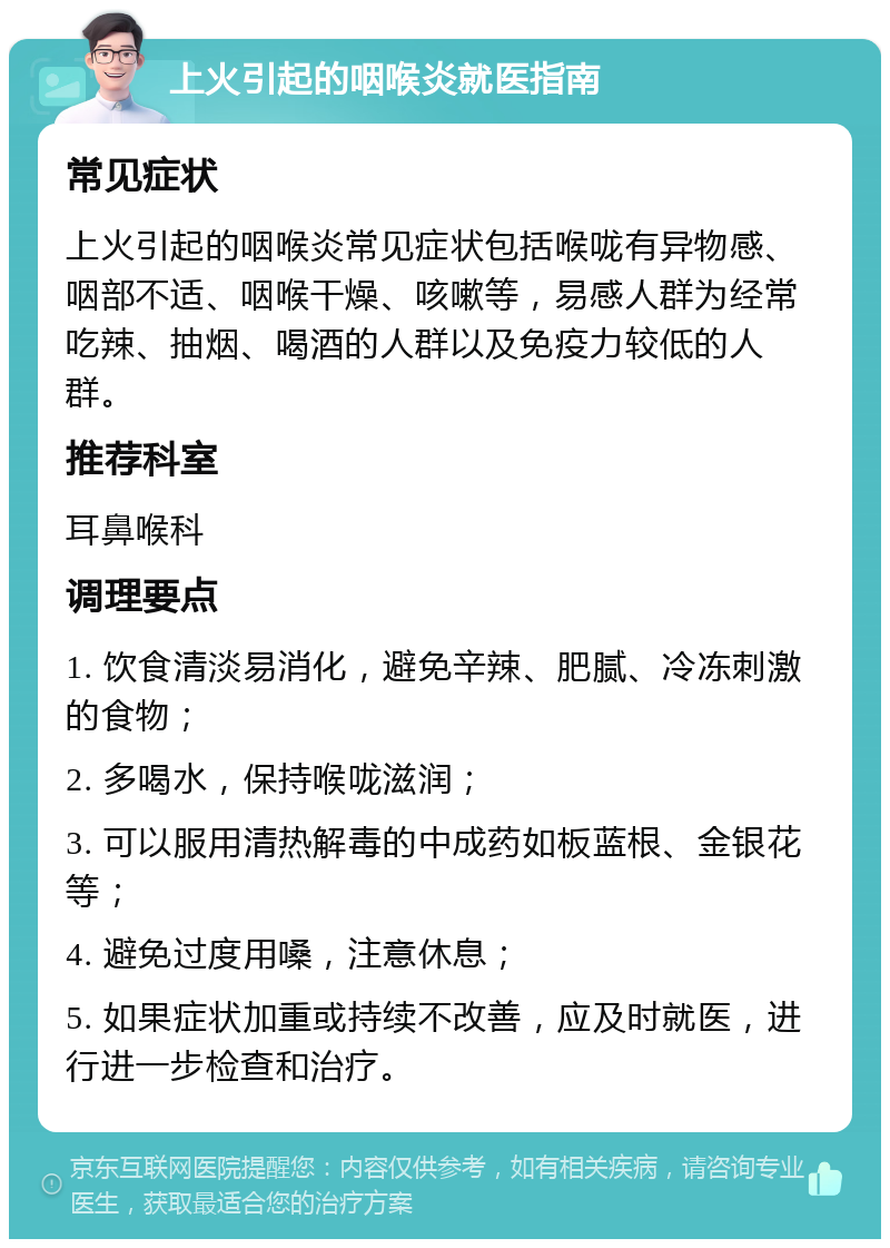 上火引起的咽喉炎就医指南 常见症状 上火引起的咽喉炎常见症状包括喉咙有异物感、咽部不适、咽喉干燥、咳嗽等，易感人群为经常吃辣、抽烟、喝酒的人群以及免疫力较低的人群。 推荐科室 耳鼻喉科 调理要点 1. 饮食清淡易消化，避免辛辣、肥腻、冷冻刺激的食物； 2. 多喝水，保持喉咙滋润； 3. 可以服用清热解毒的中成药如板蓝根、金银花等； 4. 避免过度用嗓，注意休息； 5. 如果症状加重或持续不改善，应及时就医，进行进一步检查和治疗。