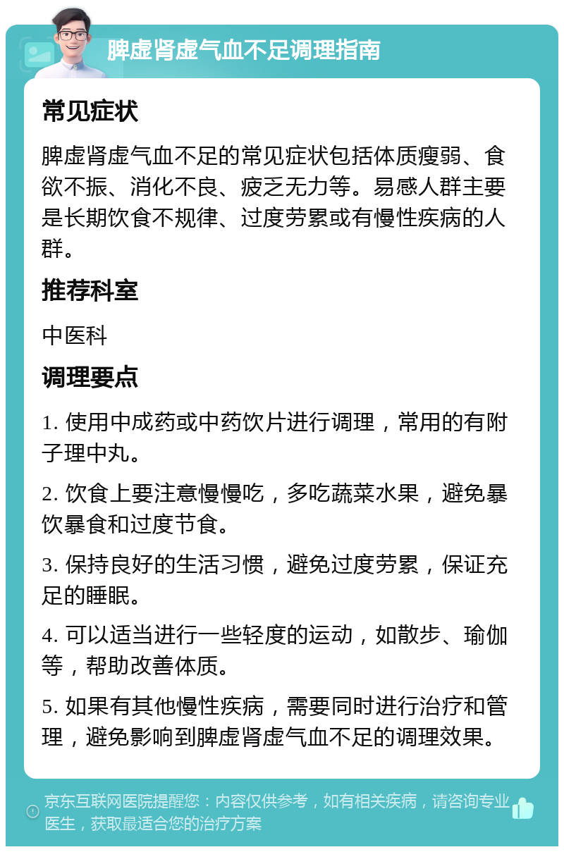 脾虚肾虚气血不足调理指南 常见症状 脾虚肾虚气血不足的常见症状包括体质瘦弱、食欲不振、消化不良、疲乏无力等。易感人群主要是长期饮食不规律、过度劳累或有慢性疾病的人群。 推荐科室 中医科 调理要点 1. 使用中成药或中药饮片进行调理，常用的有附子理中丸。 2. 饮食上要注意慢慢吃，多吃蔬菜水果，避免暴饮暴食和过度节食。 3. 保持良好的生活习惯，避免过度劳累，保证充足的睡眠。 4. 可以适当进行一些轻度的运动，如散步、瑜伽等，帮助改善体质。 5. 如果有其他慢性疾病，需要同时进行治疗和管理，避免影响到脾虚肾虚气血不足的调理效果。