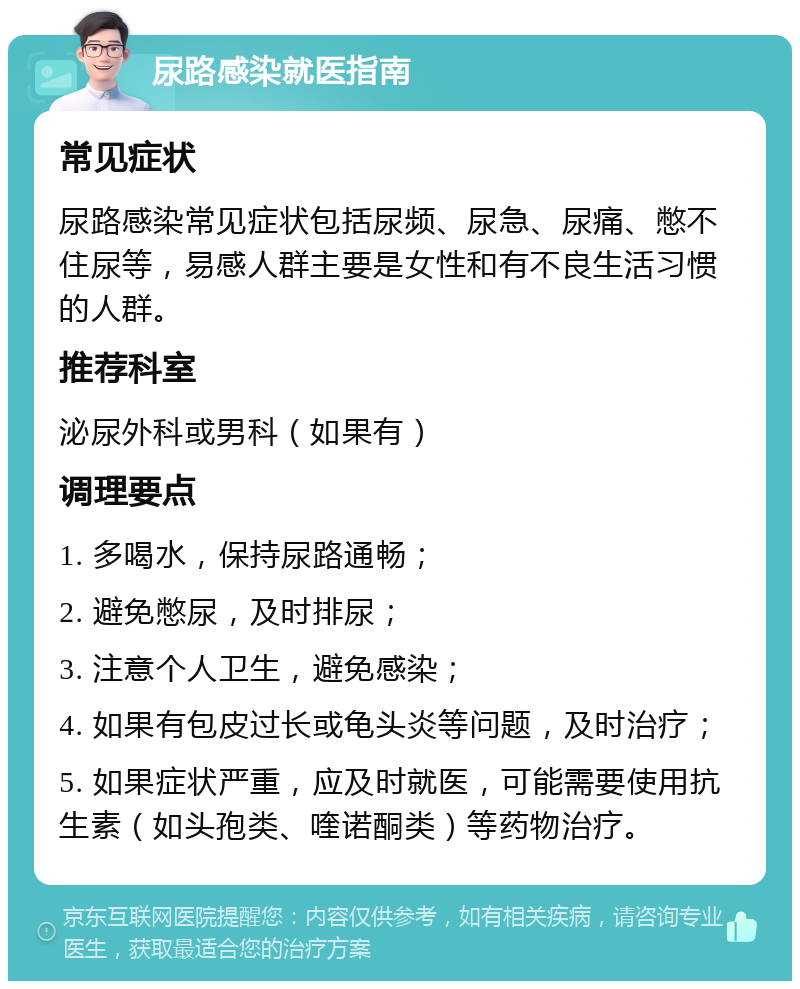 尿路感染就医指南 常见症状 尿路感染常见症状包括尿频、尿急、尿痛、憋不住尿等，易感人群主要是女性和有不良生活习惯的人群。 推荐科室 泌尿外科或男科（如果有） 调理要点 1. 多喝水，保持尿路通畅； 2. 避免憋尿，及时排尿； 3. 注意个人卫生，避免感染； 4. 如果有包皮过长或龟头炎等问题，及时治疗； 5. 如果症状严重，应及时就医，可能需要使用抗生素（如头孢类、喹诺酮类）等药物治疗。