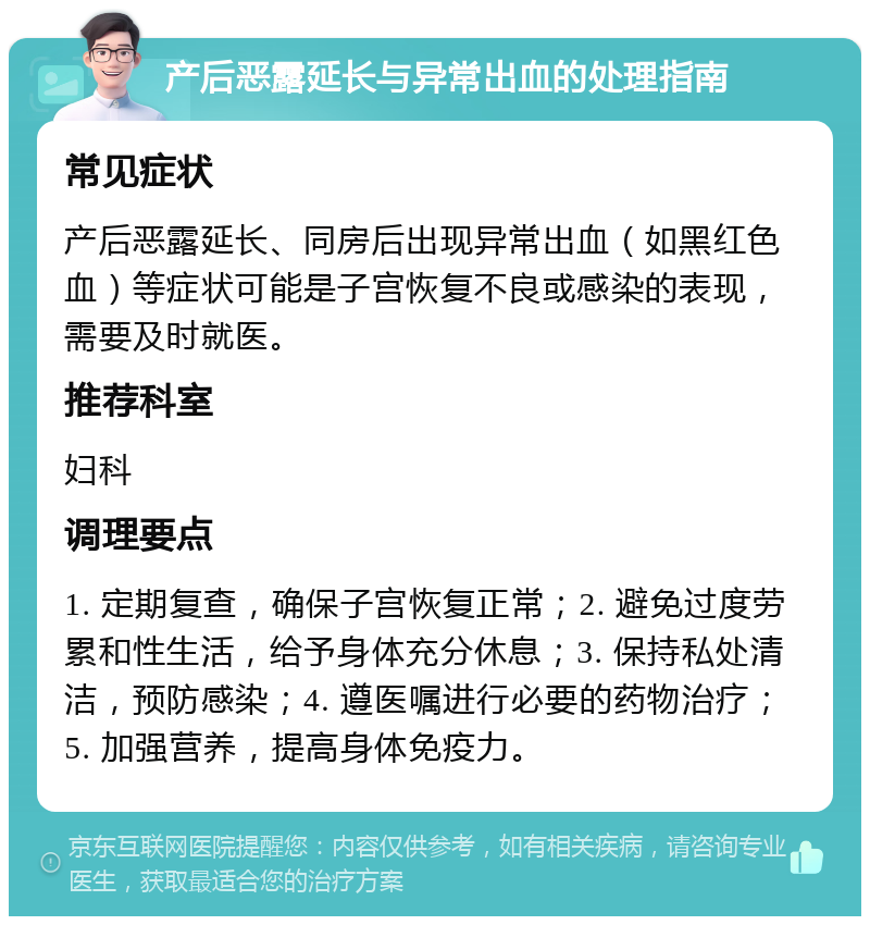 产后恶露延长与异常出血的处理指南 常见症状 产后恶露延长、同房后出现异常出血（如黑红色血）等症状可能是子宫恢复不良或感染的表现，需要及时就医。 推荐科室 妇科 调理要点 1. 定期复查，确保子宫恢复正常；2. 避免过度劳累和性生活，给予身体充分休息；3. 保持私处清洁，预防感染；4. 遵医嘱进行必要的药物治疗；5. 加强营养，提高身体免疫力。