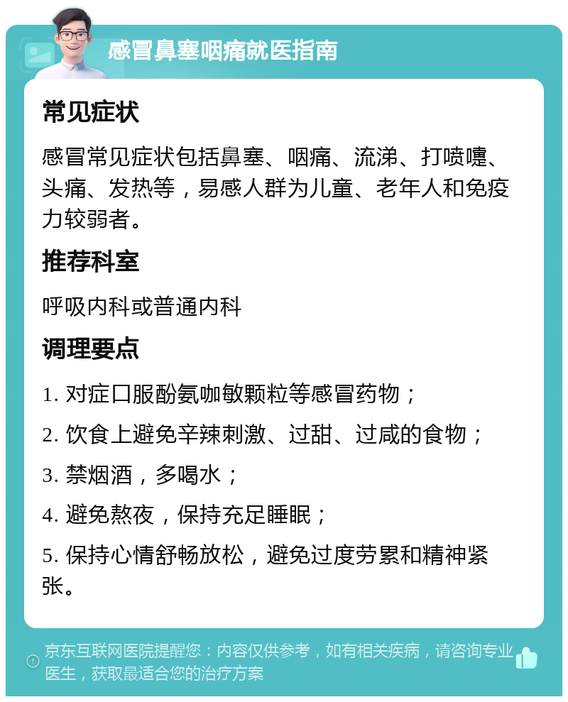 感冒鼻塞咽痛就医指南 常见症状 感冒常见症状包括鼻塞、咽痛、流涕、打喷嚏、头痛、发热等，易感人群为儿童、老年人和免疫力较弱者。 推荐科室 呼吸内科或普通内科 调理要点 1. 对症口服酚氨咖敏颗粒等感冒药物； 2. 饮食上避免辛辣刺激、过甜、过咸的食物； 3. 禁烟酒，多喝水； 4. 避免熬夜，保持充足睡眠； 5. 保持心情舒畅放松，避免过度劳累和精神紧张。