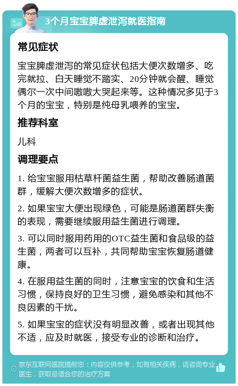 3个月宝宝脾虚泄泻就医指南 常见症状 宝宝脾虚泄泻的常见症状包括大便次数增多、吃完就拉、白天睡觉不踏实、20分钟就会醒、睡觉偶尔一次中间嗷嗷大哭起来等。这种情况多见于3个月的宝宝，特别是纯母乳喂养的宝宝。 推荐科室 儿科 调理要点 1. 给宝宝服用枯草杆菌益生菌，帮助改善肠道菌群，缓解大便次数增多的症状。 2. 如果宝宝大便出现绿色，可能是肠道菌群失衡的表现，需要继续服用益生菌进行调理。 3. 可以同时服用药用的OTC益生菌和食品级的益生菌，两者可以互补，共同帮助宝宝恢复肠道健康。 4. 在服用益生菌的同时，注意宝宝的饮食和生活习惯，保持良好的卫生习惯，避免感染和其他不良因素的干扰。 5. 如果宝宝的症状没有明显改善，或者出现其他不适，应及时就医，接受专业的诊断和治疗。