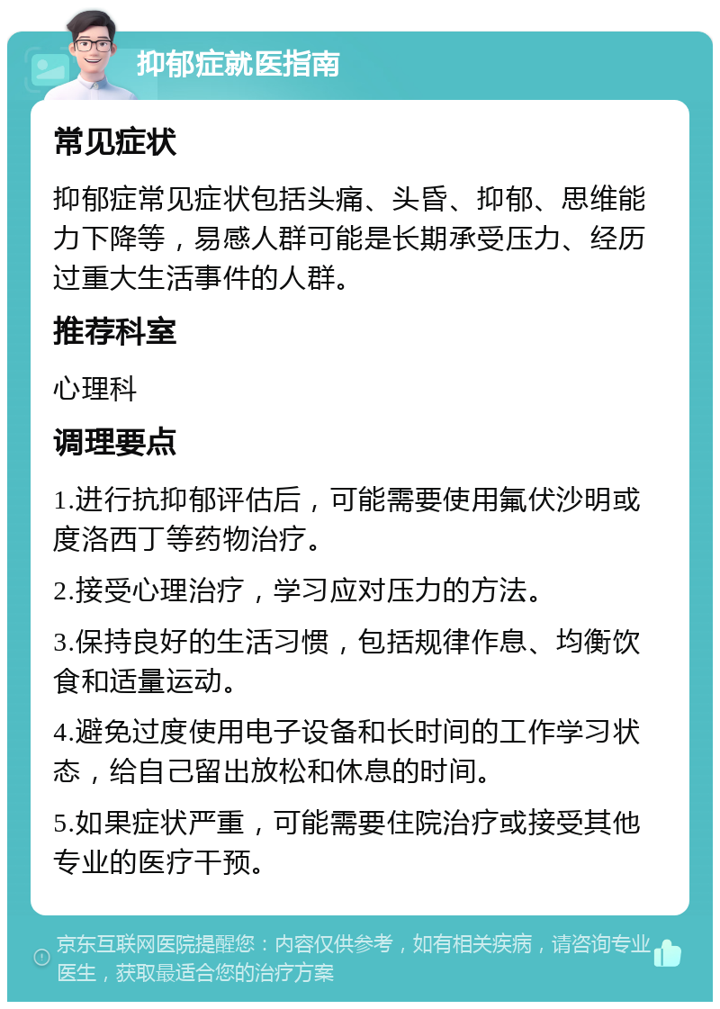 抑郁症就医指南 常见症状 抑郁症常见症状包括头痛、头昏、抑郁、思维能力下降等，易感人群可能是长期承受压力、经历过重大生活事件的人群。 推荐科室 心理科 调理要点 1.进行抗抑郁评估后，可能需要使用氟伏沙明或度洛西丁等药物治疗。 2.接受心理治疗，学习应对压力的方法。 3.保持良好的生活习惯，包括规律作息、均衡饮食和适量运动。 4.避免过度使用电子设备和长时间的工作学习状态，给自己留出放松和休息的时间。 5.如果症状严重，可能需要住院治疗或接受其他专业的医疗干预。