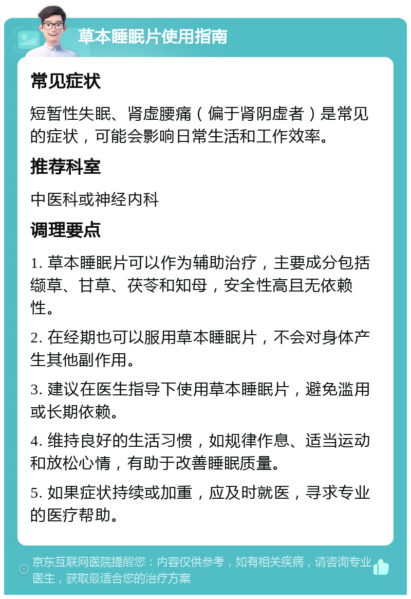 草本睡眠片使用指南 常见症状 短暂性失眠、肾虚腰痛（偏于肾阴虚者）是常见的症状，可能会影响日常生活和工作效率。 推荐科室 中医科或神经内科 调理要点 1. 草本睡眠片可以作为辅助治疗，主要成分包括缬草、甘草、茯苓和知母，安全性高且无依赖性。 2. 在经期也可以服用草本睡眠片，不会对身体产生其他副作用。 3. 建议在医生指导下使用草本睡眠片，避免滥用或长期依赖。 4. 维持良好的生活习惯，如规律作息、适当运动和放松心情，有助于改善睡眠质量。 5. 如果症状持续或加重，应及时就医，寻求专业的医疗帮助。