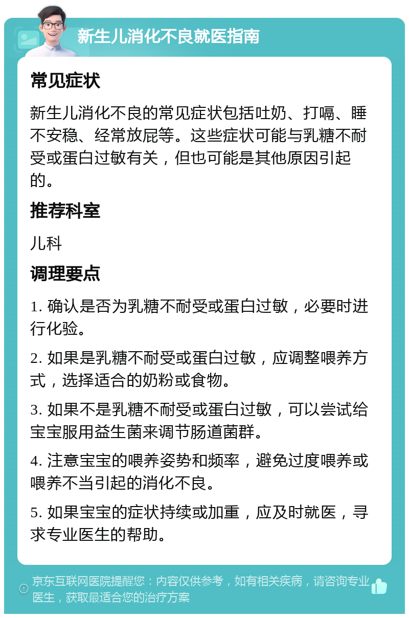 新生儿消化不良就医指南 常见症状 新生儿消化不良的常见症状包括吐奶、打嗝、睡不安稳、经常放屁等。这些症状可能与乳糖不耐受或蛋白过敏有关，但也可能是其他原因引起的。 推荐科室 儿科 调理要点 1. 确认是否为乳糖不耐受或蛋白过敏，必要时进行化验。 2. 如果是乳糖不耐受或蛋白过敏，应调整喂养方式，选择适合的奶粉或食物。 3. 如果不是乳糖不耐受或蛋白过敏，可以尝试给宝宝服用益生菌来调节肠道菌群。 4. 注意宝宝的喂养姿势和频率，避免过度喂养或喂养不当引起的消化不良。 5. 如果宝宝的症状持续或加重，应及时就医，寻求专业医生的帮助。