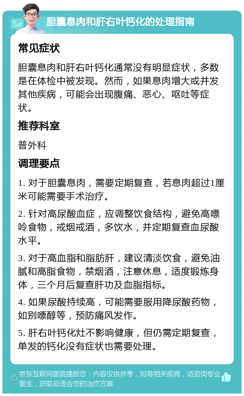 胆囊息肉和肝右叶钙化的处理指南 常见症状 胆囊息肉和肝右叶钙化通常没有明显症状，多数是在体检中被发现。然而，如果息肉增大或并发其他疾病，可能会出现腹痛、恶心、呕吐等症状。 推荐科室 普外科 调理要点 1. 对于胆囊息肉，需要定期复查，若息肉超过1厘米可能需要手术治疗。 2. 针对高尿酸血症，应调整饮食结构，避免高嘌呤食物，戒烟戒酒，多饮水，并定期复查血尿酸水平。 3. 对于高血脂和脂肪肝，建议清淡饮食，避免油腻和高脂食物，禁烟酒，注意休息，适度锻炼身体，三个月后复查肝功及血脂指标。 4. 如果尿酸持续高，可能需要服用降尿酸药物，如别嘌醇等，预防痛风发作。 5. 肝右叶钙化灶不影响健康，但仍需定期复查，单发的钙化没有症状也需要处理。