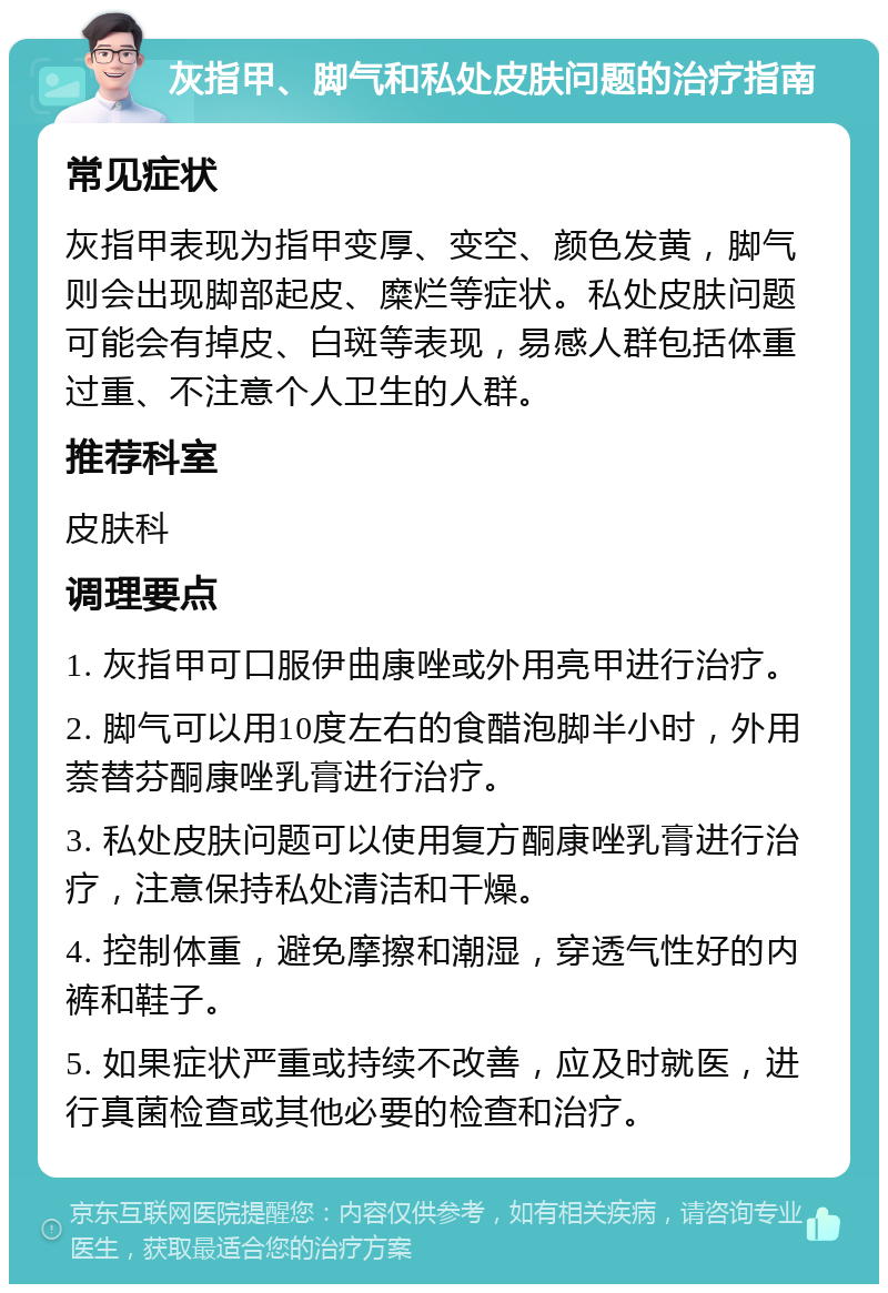 灰指甲、脚气和私处皮肤问题的治疗指南 常见症状 灰指甲表现为指甲变厚、变空、颜色发黄，脚气则会出现脚部起皮、糜烂等症状。私处皮肤问题可能会有掉皮、白斑等表现，易感人群包括体重过重、不注意个人卫生的人群。 推荐科室 皮肤科 调理要点 1. 灰指甲可口服伊曲康唑或外用亮甲进行治疗。 2. 脚气可以用10度左右的食醋泡脚半小时，外用萘替芬酮康唑乳膏进行治疗。 3. 私处皮肤问题可以使用复方酮康唑乳膏进行治疗，注意保持私处清洁和干燥。 4. 控制体重，避免摩擦和潮湿，穿透气性好的内裤和鞋子。 5. 如果症状严重或持续不改善，应及时就医，进行真菌检查或其他必要的检查和治疗。