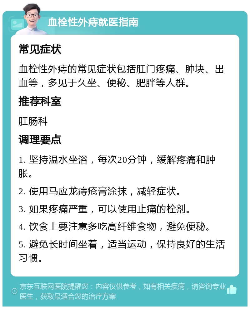 血栓性外痔就医指南 常见症状 血栓性外痔的常见症状包括肛门疼痛、肿块、出血等，多见于久坐、便秘、肥胖等人群。 推荐科室 肛肠科 调理要点 1. 坚持温水坐浴，每次20分钟，缓解疼痛和肿胀。 2. 使用马应龙痔疮膏涂抹，减轻症状。 3. 如果疼痛严重，可以使用止痛的栓剂。 4. 饮食上要注意多吃高纤维食物，避免便秘。 5. 避免长时间坐着，适当运动，保持良好的生活习惯。