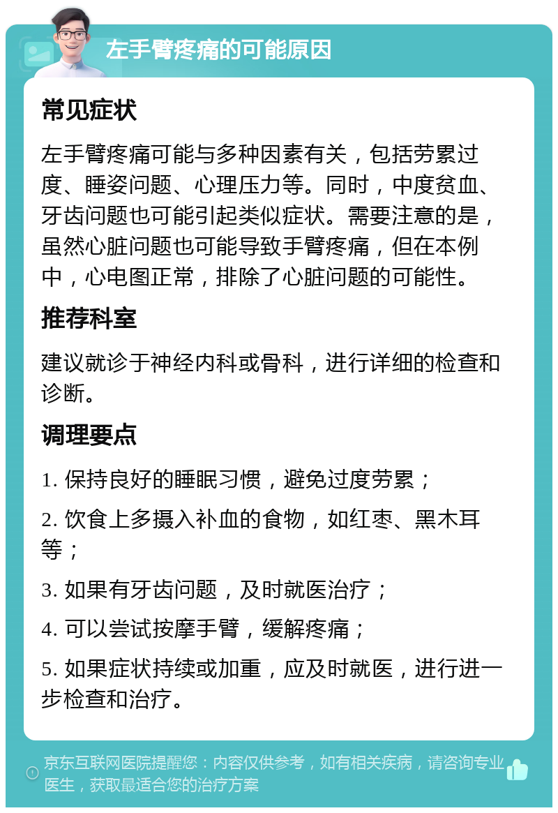 左手臂疼痛的可能原因 常见症状 左手臂疼痛可能与多种因素有关，包括劳累过度、睡姿问题、心理压力等。同时，中度贫血、牙齿问题也可能引起类似症状。需要注意的是，虽然心脏问题也可能导致手臂疼痛，但在本例中，心电图正常，排除了心脏问题的可能性。 推荐科室 建议就诊于神经内科或骨科，进行详细的检查和诊断。 调理要点 1. 保持良好的睡眠习惯，避免过度劳累； 2. 饮食上多摄入补血的食物，如红枣、黑木耳等； 3. 如果有牙齿问题，及时就医治疗； 4. 可以尝试按摩手臂，缓解疼痛； 5. 如果症状持续或加重，应及时就医，进行进一步检查和治疗。