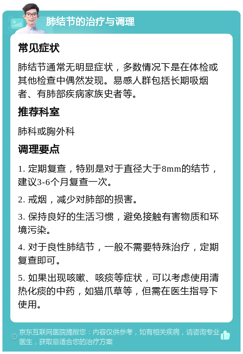 肺结节的治疗与调理 常见症状 肺结节通常无明显症状，多数情况下是在体检或其他检查中偶然发现。易感人群包括长期吸烟者、有肺部疾病家族史者等。 推荐科室 肺科或胸外科 调理要点 1. 定期复查，特别是对于直径大于8mm的结节，建议3-6个月复查一次。 2. 戒烟，减少对肺部的损害。 3. 保持良好的生活习惯，避免接触有害物质和环境污染。 4. 对于良性肺结节，一般不需要特殊治疗，定期复查即可。 5. 如果出现咳嗽、咳痰等症状，可以考虑使用清热化痰的中药，如猫爪草等，但需在医生指导下使用。