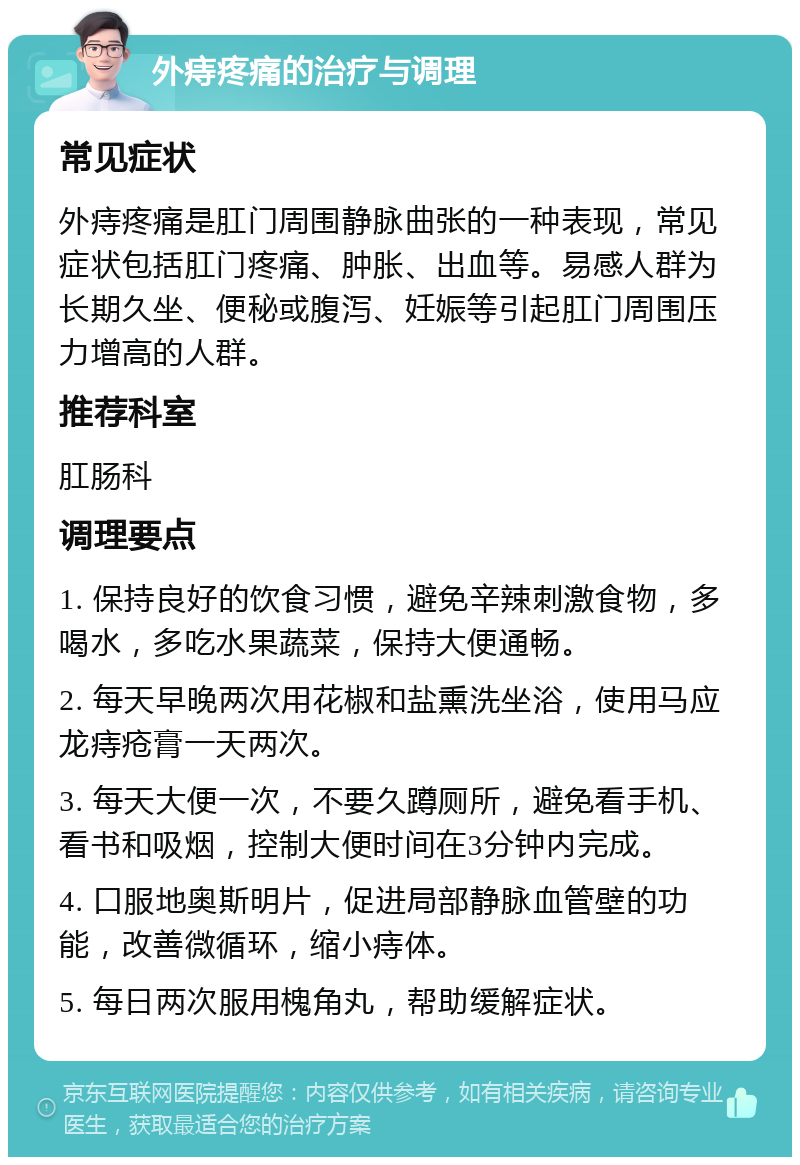 外痔疼痛的治疗与调理 常见症状 外痔疼痛是肛门周围静脉曲张的一种表现，常见症状包括肛门疼痛、肿胀、出血等。易感人群为长期久坐、便秘或腹泻、妊娠等引起肛门周围压力增高的人群。 推荐科室 肛肠科 调理要点 1. 保持良好的饮食习惯，避免辛辣刺激食物，多喝水，多吃水果蔬菜，保持大便通畅。 2. 每天早晚两次用花椒和盐熏洗坐浴，使用马应龙痔疮膏一天两次。 3. 每天大便一次，不要久蹲厕所，避免看手机、看书和吸烟，控制大便时间在3分钟内完成。 4. 口服地奥斯明片，促进局部静脉血管壁的功能，改善微循环，缩小痔体。 5. 每日两次服用槐角丸，帮助缓解症状。