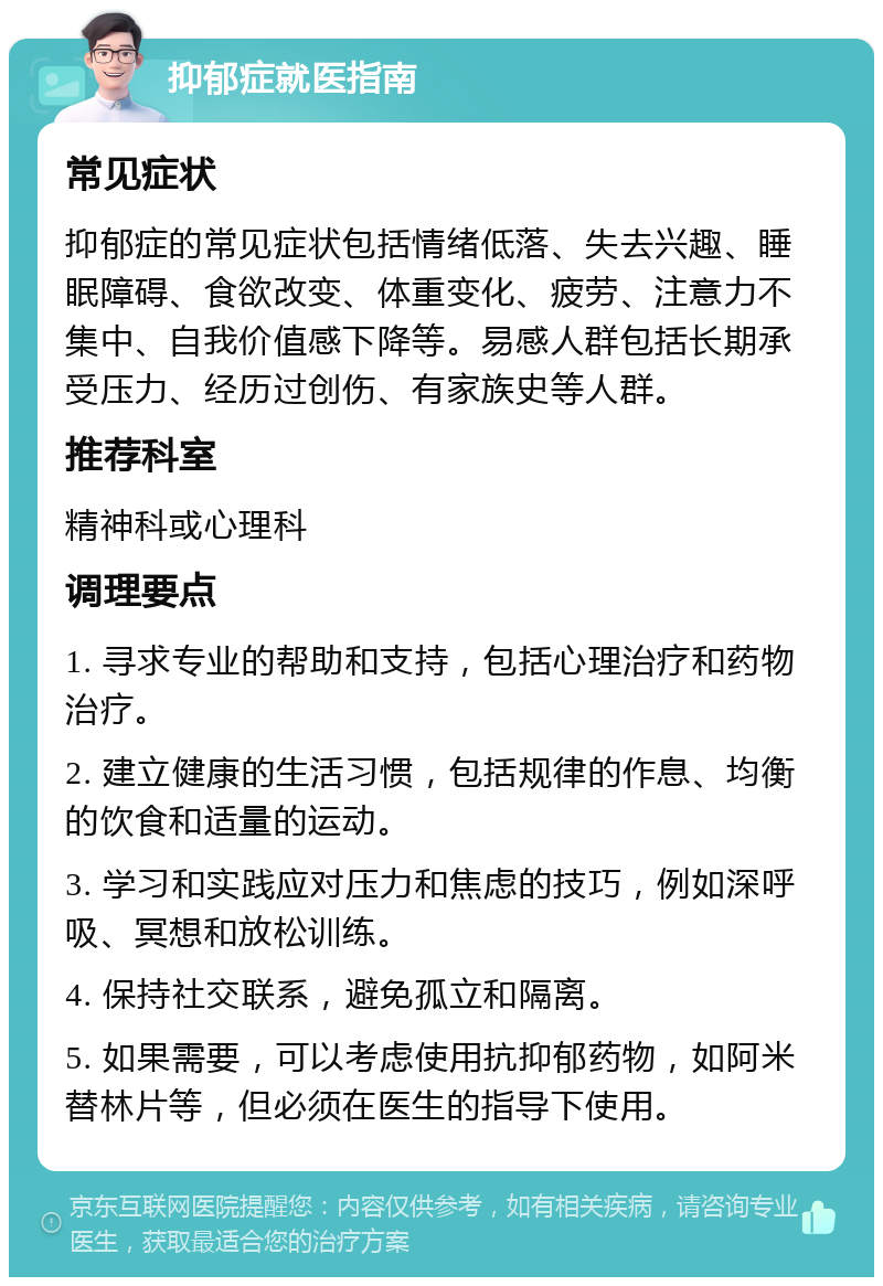 抑郁症就医指南 常见症状 抑郁症的常见症状包括情绪低落、失去兴趣、睡眠障碍、食欲改变、体重变化、疲劳、注意力不集中、自我价值感下降等。易感人群包括长期承受压力、经历过创伤、有家族史等人群。 推荐科室 精神科或心理科 调理要点 1. 寻求专业的帮助和支持，包括心理治疗和药物治疗。 2. 建立健康的生活习惯，包括规律的作息、均衡的饮食和适量的运动。 3. 学习和实践应对压力和焦虑的技巧，例如深呼吸、冥想和放松训练。 4. 保持社交联系，避免孤立和隔离。 5. 如果需要，可以考虑使用抗抑郁药物，如阿米替林片等，但必须在医生的指导下使用。