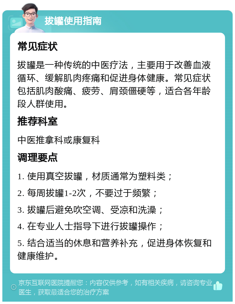 拔罐使用指南 常见症状 拔罐是一种传统的中医疗法，主要用于改善血液循环、缓解肌肉疼痛和促进身体健康。常见症状包括肌肉酸痛、疲劳、肩颈僵硬等，适合各年龄段人群使用。 推荐科室 中医推拿科或康复科 调理要点 1. 使用真空拔罐，材质通常为塑料类； 2. 每周拔罐1-2次，不要过于频繁； 3. 拔罐后避免吹空调、受凉和洗澡； 4. 在专业人士指导下进行拔罐操作； 5. 结合适当的休息和营养补充，促进身体恢复和健康维护。