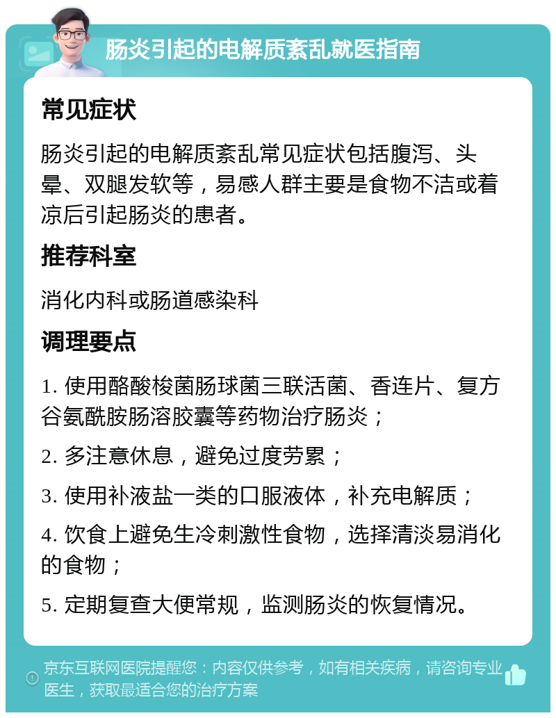 肠炎引起的电解质紊乱就医指南 常见症状 肠炎引起的电解质紊乱常见症状包括腹泻、头晕、双腿发软等，易感人群主要是食物不洁或着凉后引起肠炎的患者。 推荐科室 消化内科或肠道感染科 调理要点 1. 使用酪酸梭菌肠球菌三联活菌、香连片、复方谷氨酰胺肠溶胶囊等药物治疗肠炎； 2. 多注意休息，避免过度劳累； 3. 使用补液盐一类的口服液体，补充电解质； 4. 饮食上避免生冷刺激性食物，选择清淡易消化的食物； 5. 定期复查大便常规，监测肠炎的恢复情况。