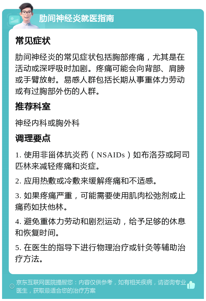 肋间神经炎就医指南 常见症状 肋间神经炎的常见症状包括胸部疼痛，尤其是在活动或深呼吸时加剧。疼痛可能会向背部、肩膀或手臂放射。易感人群包括长期从事重体力劳动或有过胸部外伤的人群。 推荐科室 神经内科或胸外科 调理要点 1. 使用非甾体抗炎药（NSAIDs）如布洛芬或阿司匹林来减轻疼痛和炎症。 2. 应用热敷或冷敷来缓解疼痛和不适感。 3. 如果疼痛严重，可能需要使用肌肉松弛剂或止痛药如扶他林。 4. 避免重体力劳动和剧烈运动，给予足够的休息和恢复时间。 5. 在医生的指导下进行物理治疗或针灸等辅助治疗方法。