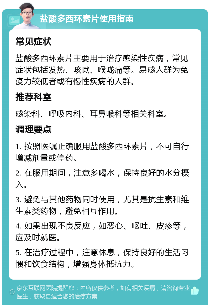 盐酸多西环素片使用指南 常见症状 盐酸多西环素片主要用于治疗感染性疾病，常见症状包括发热、咳嗽、喉咙痛等。易感人群为免疫力较低者或有慢性疾病的人群。 推荐科室 感染科、呼吸内科、耳鼻喉科等相关科室。 调理要点 1. 按照医嘱正确服用盐酸多西环素片，不可自行增减剂量或停药。 2. 在服用期间，注意多喝水，保持良好的水分摄入。 3. 避免与其他药物同时使用，尤其是抗生素和维生素类药物，避免相互作用。 4. 如果出现不良反应，如恶心、呕吐、皮疹等，应及时就医。 5. 在治疗过程中，注意休息，保持良好的生活习惯和饮食结构，增强身体抵抗力。