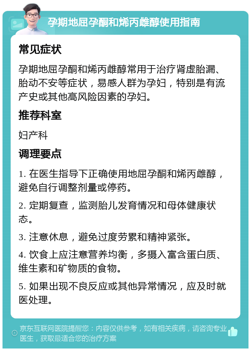 孕期地屈孕酮和烯丙雌醇使用指南 常见症状 孕期地屈孕酮和烯丙雌醇常用于治疗肾虚胎漏、胎动不安等症状，易感人群为孕妇，特别是有流产史或其他高风险因素的孕妇。 推荐科室 妇产科 调理要点 1. 在医生指导下正确使用地屈孕酮和烯丙雌醇，避免自行调整剂量或停药。 2. 定期复查，监测胎儿发育情况和母体健康状态。 3. 注意休息，避免过度劳累和精神紧张。 4. 饮食上应注意营养均衡，多摄入富含蛋白质、维生素和矿物质的食物。 5. 如果出现不良反应或其他异常情况，应及时就医处理。