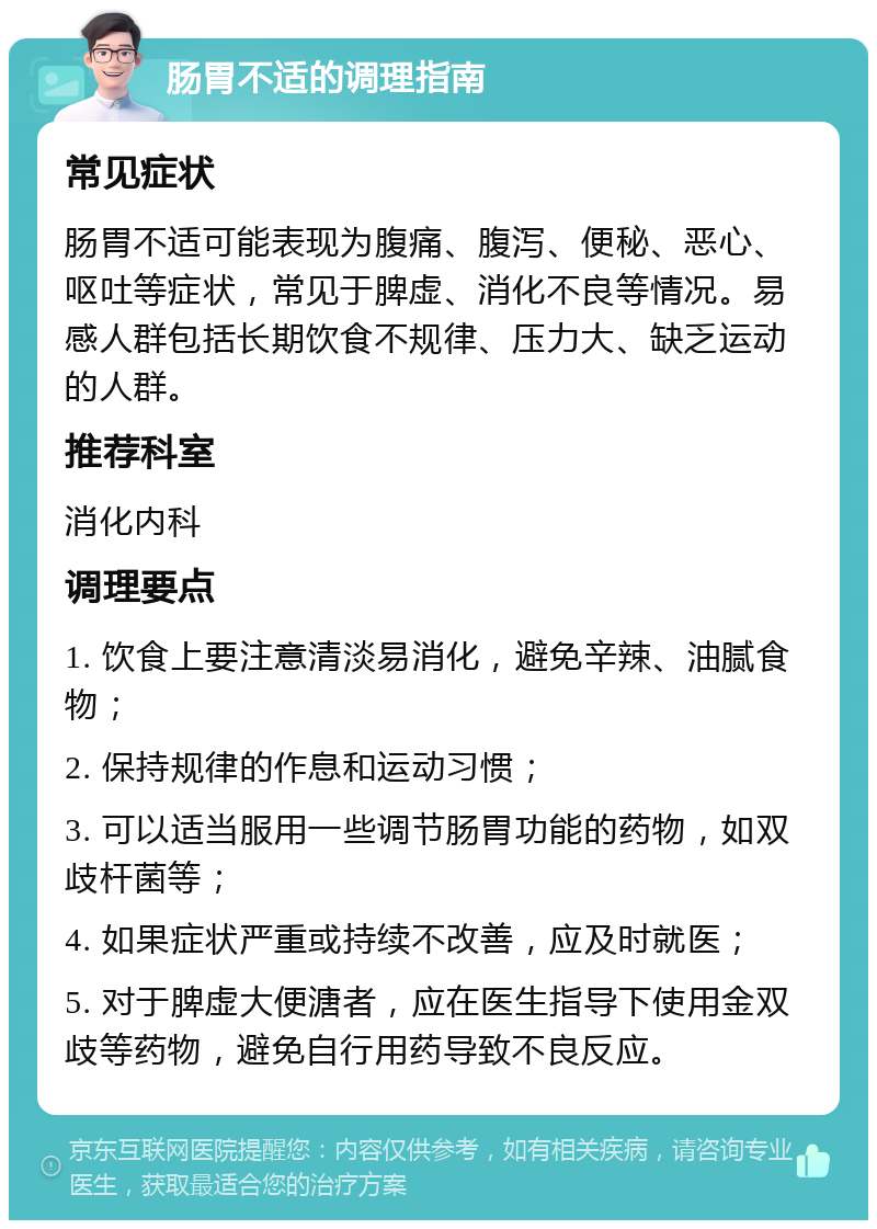 肠胃不适的调理指南 常见症状 肠胃不适可能表现为腹痛、腹泻、便秘、恶心、呕吐等症状，常见于脾虚、消化不良等情况。易感人群包括长期饮食不规律、压力大、缺乏运动的人群。 推荐科室 消化内科 调理要点 1. 饮食上要注意清淡易消化，避免辛辣、油腻食物； 2. 保持规律的作息和运动习惯； 3. 可以适当服用一些调节肠胃功能的药物，如双歧杆菌等； 4. 如果症状严重或持续不改善，应及时就医； 5. 对于脾虚大便溏者，应在医生指导下使用金双歧等药物，避免自行用药导致不良反应。