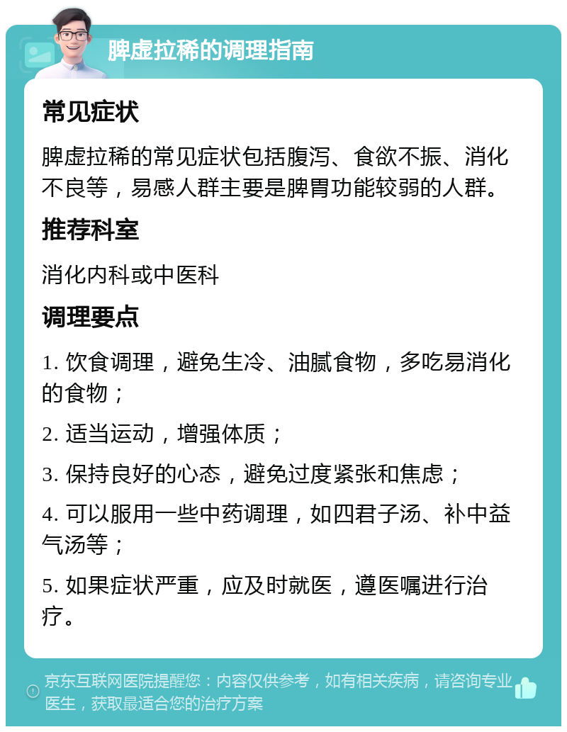 脾虚拉稀的调理指南 常见症状 脾虚拉稀的常见症状包括腹泻、食欲不振、消化不良等，易感人群主要是脾胃功能较弱的人群。 推荐科室 消化内科或中医科 调理要点 1. 饮食调理，避免生冷、油腻食物，多吃易消化的食物； 2. 适当运动，增强体质； 3. 保持良好的心态，避免过度紧张和焦虑； 4. 可以服用一些中药调理，如四君子汤、补中益气汤等； 5. 如果症状严重，应及时就医，遵医嘱进行治疗。