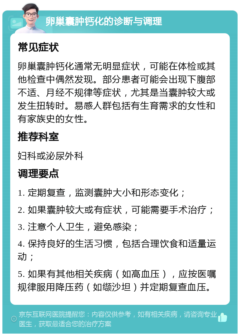 卵巢囊肿钙化的诊断与调理 常见症状 卵巢囊肿钙化通常无明显症状，可能在体检或其他检查中偶然发现。部分患者可能会出现下腹部不适、月经不规律等症状，尤其是当囊肿较大或发生扭转时。易感人群包括有生育需求的女性和有家族史的女性。 推荐科室 妇科或泌尿外科 调理要点 1. 定期复查，监测囊肿大小和形态变化； 2. 如果囊肿较大或有症状，可能需要手术治疗； 3. 注意个人卫生，避免感染； 4. 保持良好的生活习惯，包括合理饮食和适量运动； 5. 如果有其他相关疾病（如高血压），应按医嘱规律服用降压药（如缬沙坦）并定期复查血压。