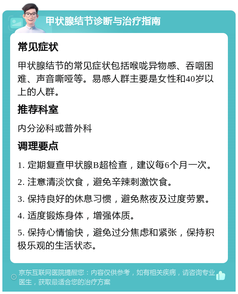 甲状腺结节诊断与治疗指南 常见症状 甲状腺结节的常见症状包括喉咙异物感、吞咽困难、声音嘶哑等。易感人群主要是女性和40岁以上的人群。 推荐科室 内分泌科或普外科 调理要点 1. 定期复查甲状腺B超检查，建议每6个月一次。 2. 注意清淡饮食，避免辛辣刺激饮食。 3. 保持良好的休息习惯，避免熬夜及过度劳累。 4. 适度锻炼身体，增强体质。 5. 保持心情愉快，避免过分焦虑和紧张，保持积极乐观的生活状态。