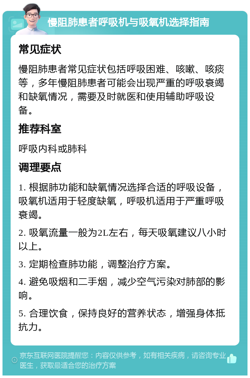 慢阻肺患者呼吸机与吸氧机选择指南 常见症状 慢阻肺患者常见症状包括呼吸困难、咳嗽、咳痰等，多年慢阻肺患者可能会出现严重的呼吸衰竭和缺氧情况，需要及时就医和使用辅助呼吸设备。 推荐科室 呼吸内科或肺科 调理要点 1. 根据肺功能和缺氧情况选择合适的呼吸设备，吸氧机适用于轻度缺氧，呼吸机适用于严重呼吸衰竭。 2. 吸氧流量一般为2L左右，每天吸氧建议八小时以上。 3. 定期检查肺功能，调整治疗方案。 4. 避免吸烟和二手烟，减少空气污染对肺部的影响。 5. 合理饮食，保持良好的营养状态，增强身体抵抗力。