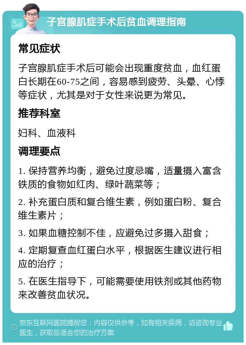 子宫腺肌症手术后贫血调理指南 常见症状 子宫腺肌症手术后可能会出现重度贫血，血红蛋白长期在60-75之间，容易感到疲劳、头晕、心悸等症状，尤其是对于女性来说更为常见。 推荐科室 妇科、血液科 调理要点 1. 保持营养均衡，避免过度忌嘴，适量摄入富含铁质的食物如红肉、绿叶蔬菜等； 2. 补充蛋白质和复合维生素，例如蛋白粉、复合维生素片； 3. 如果血糖控制不佳，应避免过多摄入甜食； 4. 定期复查血红蛋白水平，根据医生建议进行相应的治疗； 5. 在医生指导下，可能需要使用铁剂或其他药物来改善贫血状况。